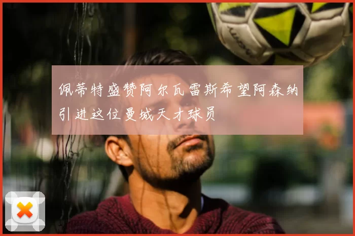 佩蒂特盛赞阿尔瓦雷斯希望阿森纳引进这位曼城天才球员