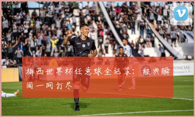 梅西世界杯任意球全记录:经典瞬间一网打尽