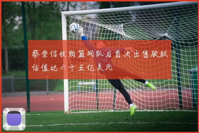 蔡崇信收购篮网队后首次出售股权估值达六十五亿美元