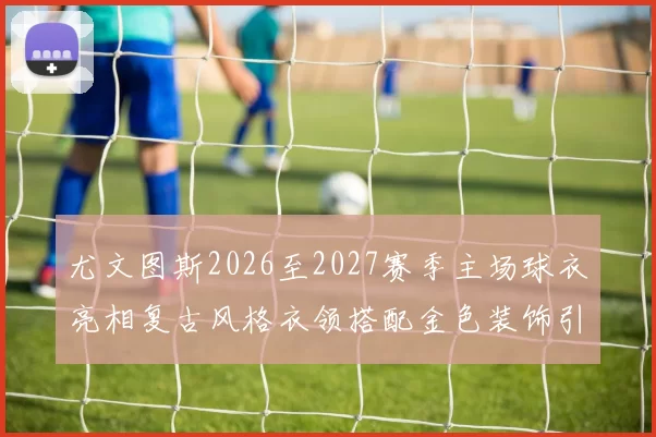 尤文图斯2026至2027赛季主场球衣亮相复古风格衣领搭配金色装饰引关注