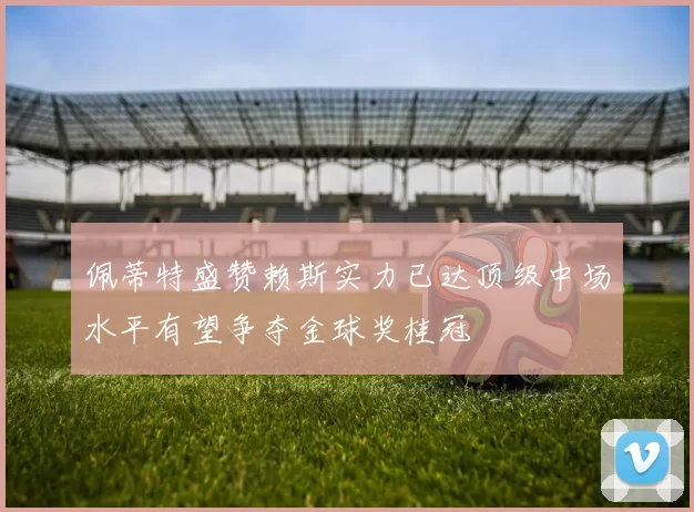 佩蒂特盛赞赖斯实力已达顶级中场水平有望争夺金球奖桂冠