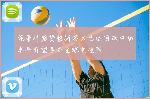 佩蒂特盛赞赖斯实力已达顶级中场水平有望争夺金球奖桂冠