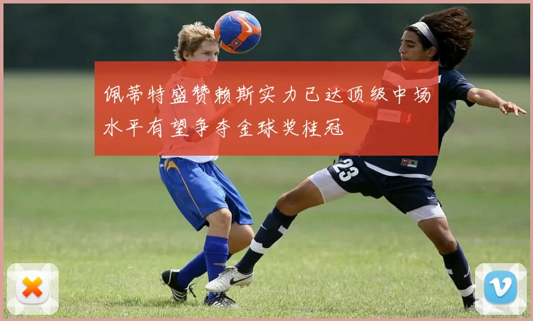 佩蒂特盛赞赖斯实力已达顶级中场水平有望争夺金球奖桂冠