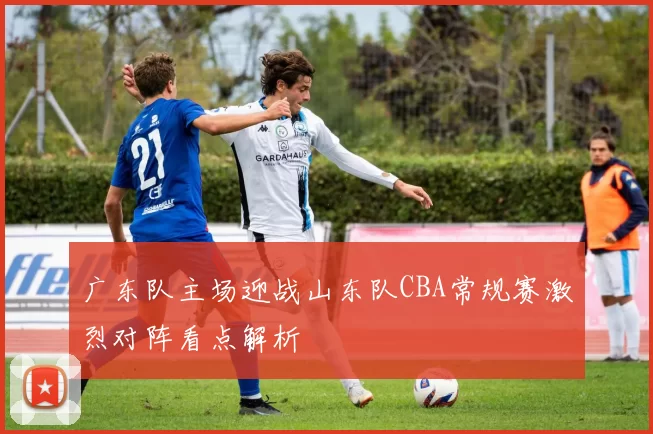 广东队主场迎战山东队CBA常规赛激烈对阵看点解析