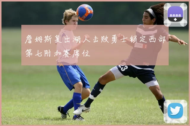 詹姆斯复出湖人击败勇士锁定西部第七附加赛席位