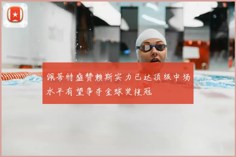 佩蒂特盛赞赖斯实力已达顶级中场水平有望争夺金球奖桂冠