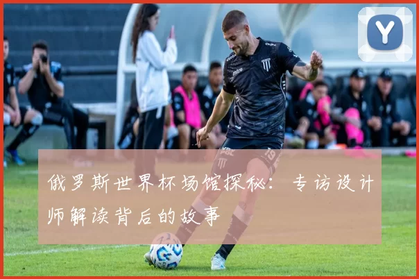 俄罗斯世界杯场馆探秘：专访设计师解读背后的故事