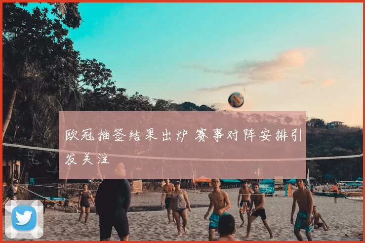 欧冠抽签结果出炉 赛事对阵安排引发关注