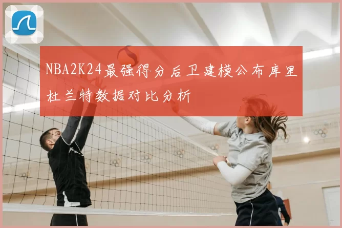 NBA2K24最强得分后卫建模公布库里杜兰特数据对比分析