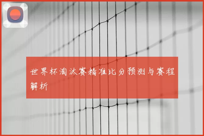 世界杯淘汰赛精准比分预测与赛程解析
