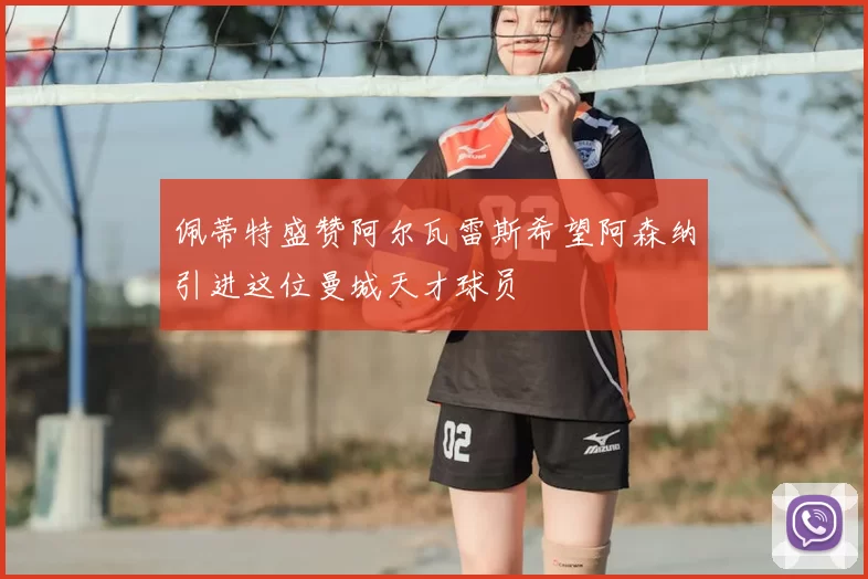 佩蒂特盛赞阿尔瓦雷斯希望阿森纳引进这位曼城天才球员