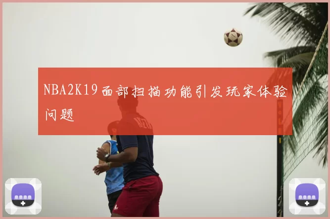 NBA2K19面部扫描功能引发玩家体验问题