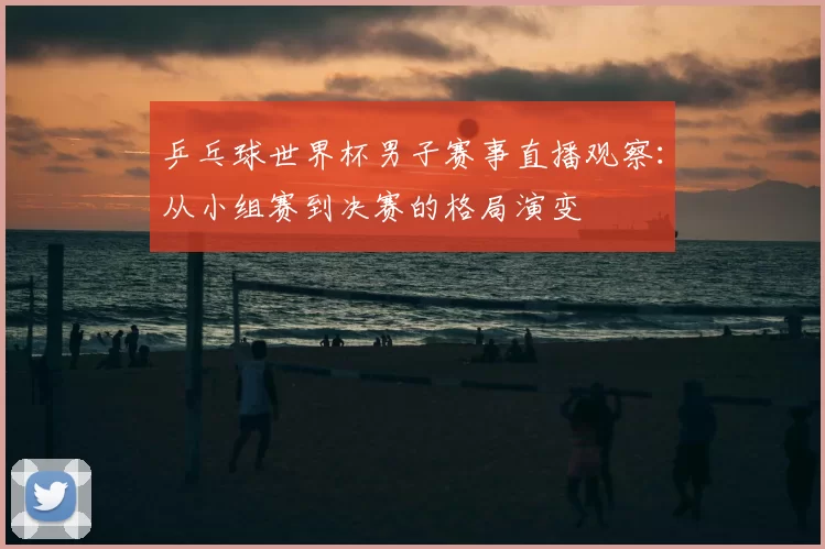 乒乓球世界杯男子赛事直播观察:从小组赛到决赛的格局演变