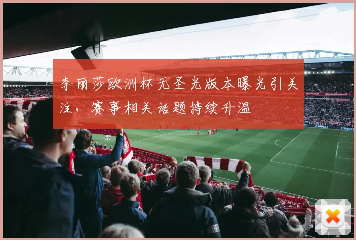李丽莎欧洲杯无圣光版本曝光引关注,赛事相关话题持续升温