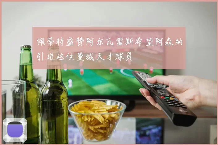 佩蒂特盛赞阿尔瓦雷斯希望阿森纳引进这位曼城天才球员