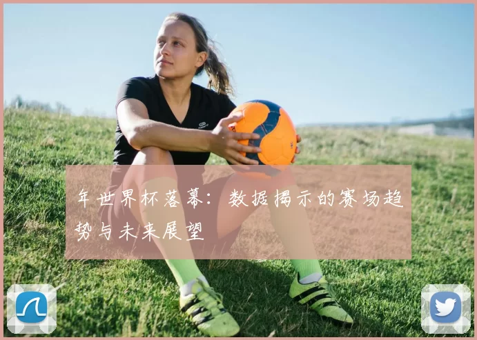 年世界杯落幕:数据揭示的赛场趋势与未来展望