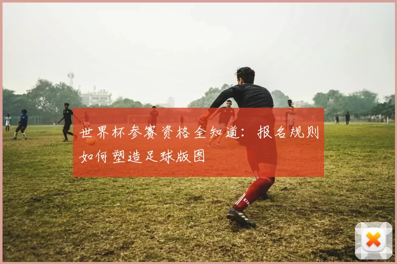 世界杯参赛资格全知道:报名规则如何塑造足球版图