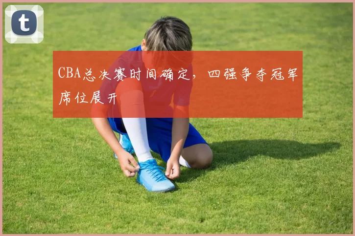 CBA总决赛时间确定,四强争夺冠军席位展开