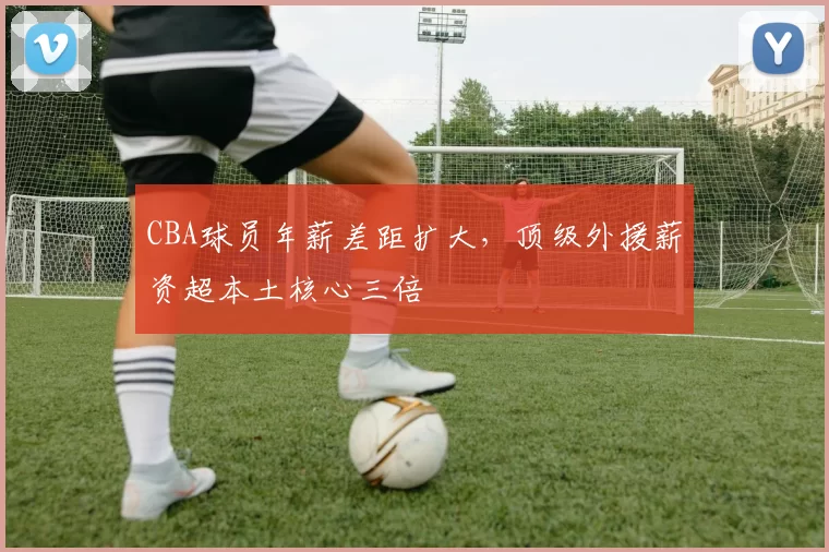 CBA球员年薪差距扩大,顶级外援薪资超本土核心三倍