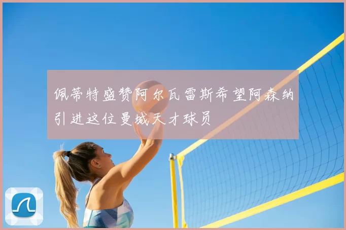 佩蒂特盛赞阿尔瓦雷斯希望阿森纳引进这位曼城天才球员