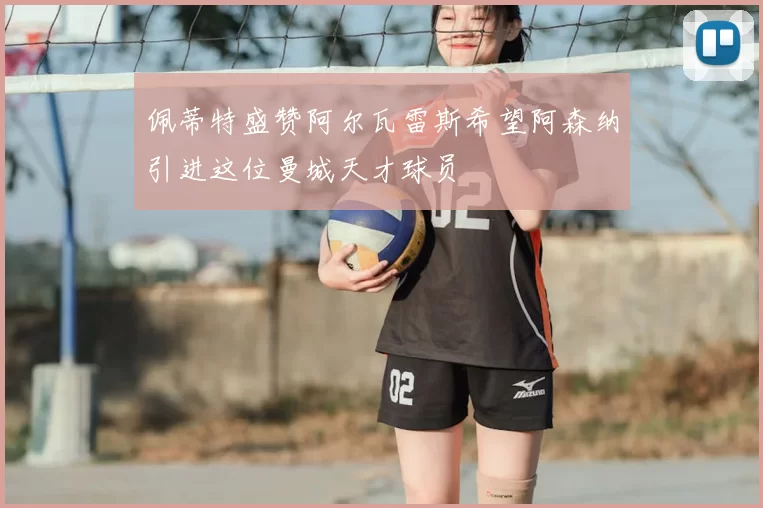 佩蒂特盛赞阿尔瓦雷斯希望阿森纳引进这位曼城天才球员