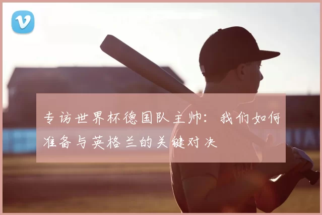 专访世界杯德国队主帅:我们如何准备与英格兰的关键对决