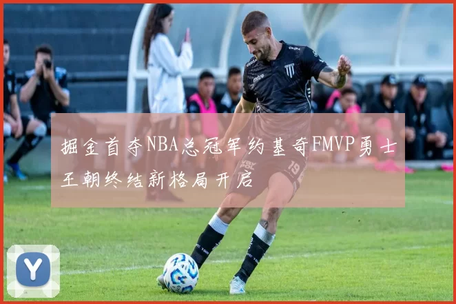 掘金首夺NBA总冠军约基奇FMVP勇士王朝终结新格局开启
