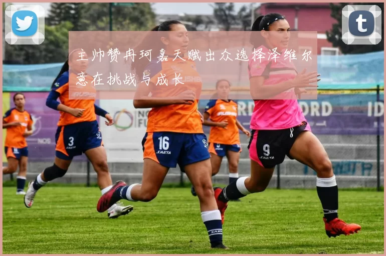 主帅赞冉珂嘉天赋出众选择泽维尔意在挑战与成长