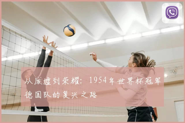 从废墟到荣耀:1954年世界杯冠军德国队的复兴之路