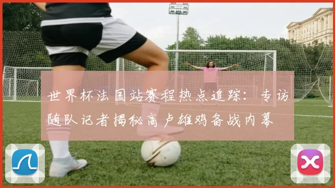 世界杯法国站赛程热点追踪:专访随队记者揭秘高卢雄鸡备战内幕