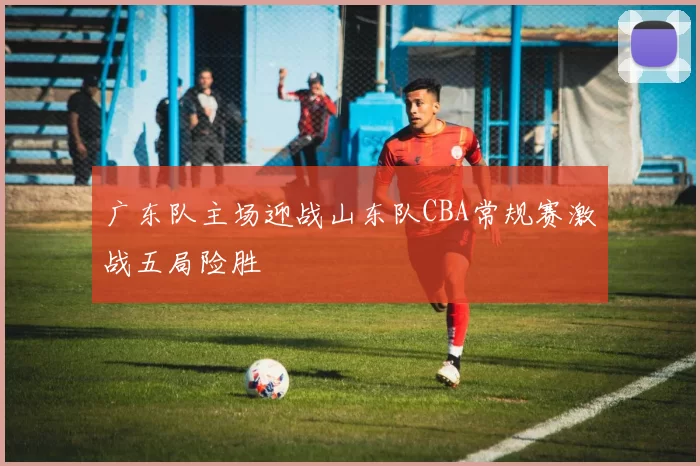 广东队主场迎战山东队CBA常规赛激战五局险胜