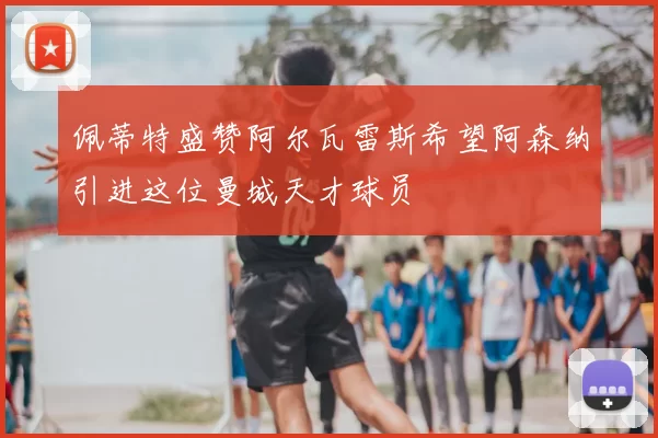 佩蒂特盛赞阿尔瓦雷斯希望阿森纳引进这位曼城天才球员