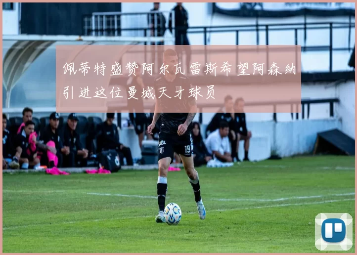 佩蒂特盛赞阿尔瓦雷斯希望阿森纳引进这位曼城天才球员