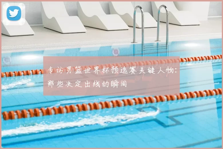 专访男篮世界杯预选赛关键人物:那些决定出线的瞬间