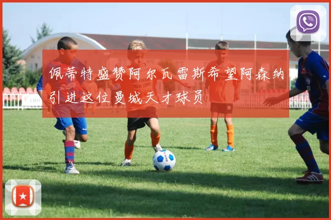 佩蒂特盛赞阿尔瓦雷斯希望阿森纳引进这位曼城天才球员