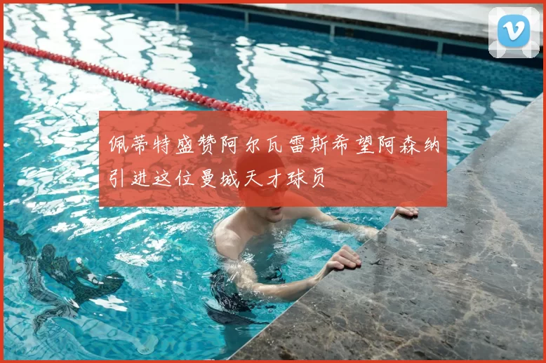 佩蒂特盛赞阿尔瓦雷斯希望阿森纳引进这位曼城天才球员