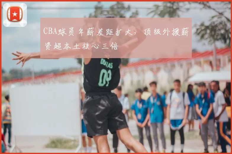 CBA球员年薪差距扩大,顶级外援薪资超本土核心三倍