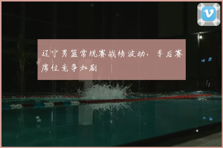 辽宁男篮常规赛战绩波动，季后赛席位竞争加剧