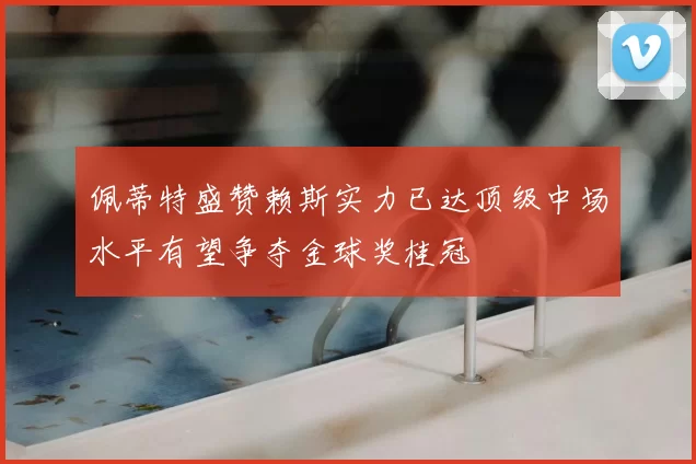 佩蒂特盛赞赖斯实力已达顶级中场水平有望争夺金球奖桂冠