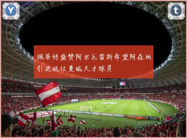 佩蒂特盛赞阿尔瓦雷斯希望阿森纳引进这位曼城天才球员