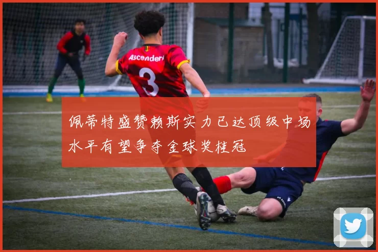 佩蒂特盛赞赖斯实力已达顶级中场水平有望争夺金球奖桂冠