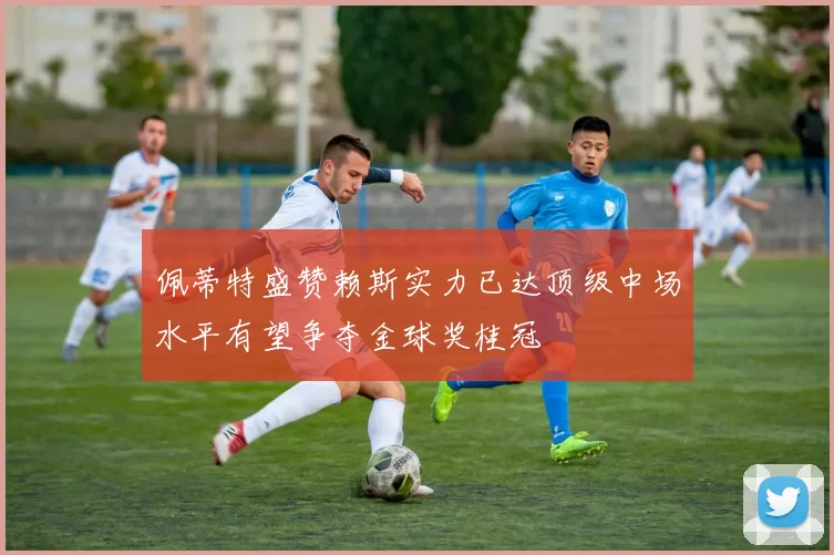 佩蒂特盛赞赖斯实力已达顶级中场水平有望争夺金球奖桂冠