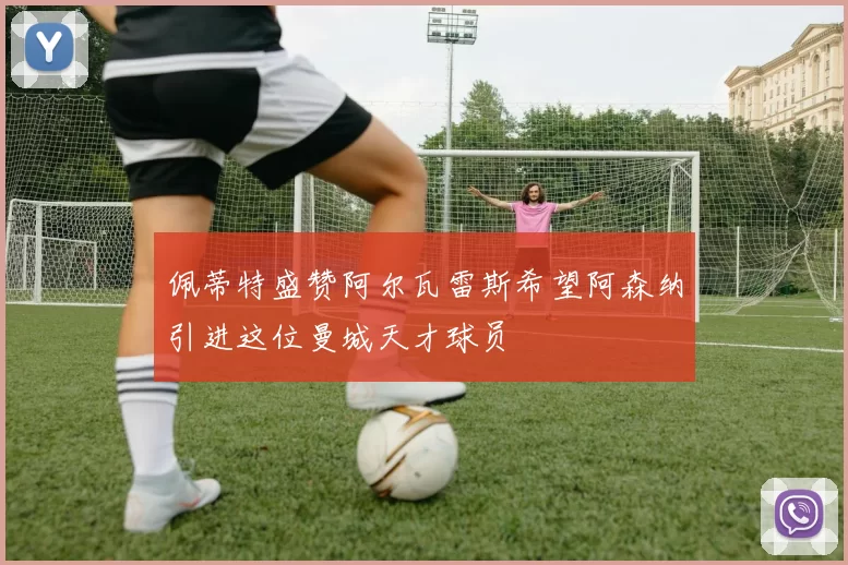 佩蒂特盛赞阿尔瓦雷斯希望阿森纳引进这位曼城天才球员