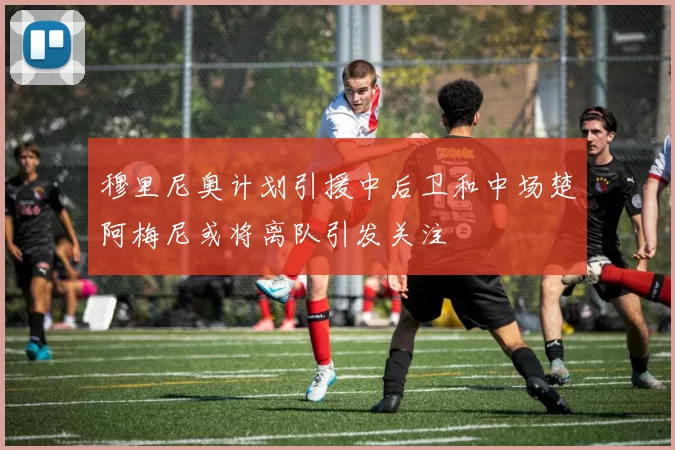 穆里尼奥计划引援中后卫和中场楚阿梅尼或将离队引发关注