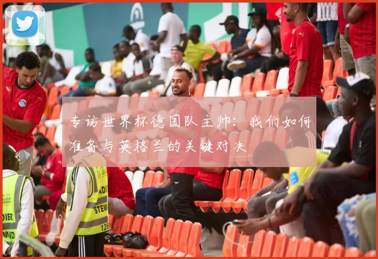 专访世界杯德国队主帅：我们如何准备与英格兰的关键对决
