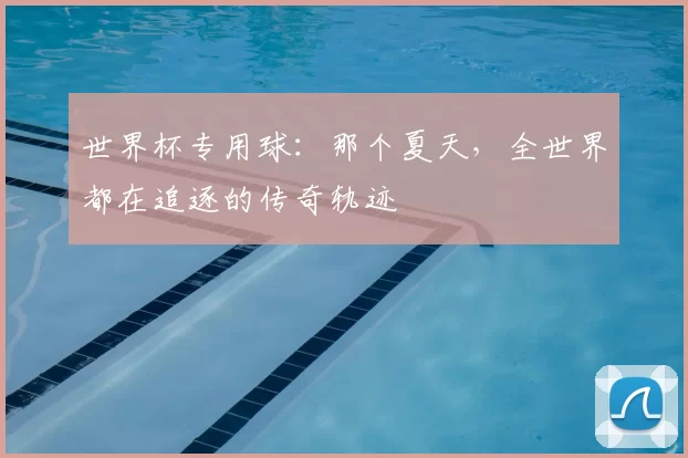 世界杯专用球:那个夏天,全世界都在追逐的传奇轨迹