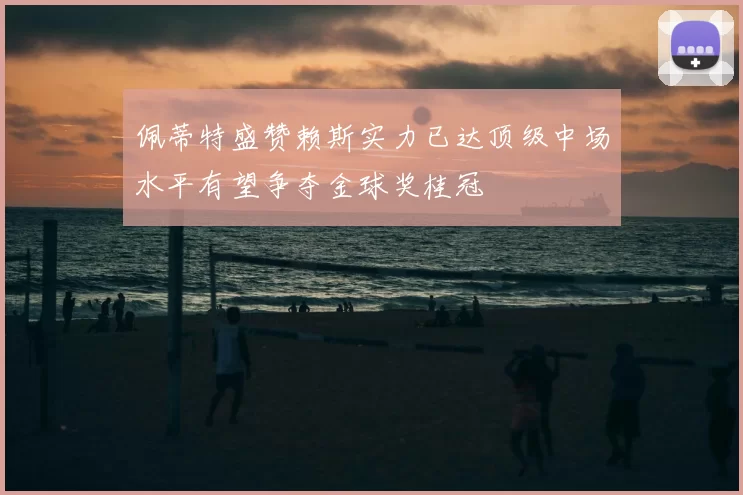 佩蒂特盛赞赖斯实力已达顶级中场水平有望争夺金球奖桂冠