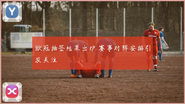 欧冠抽签结果出炉 赛事对阵安排引发关注