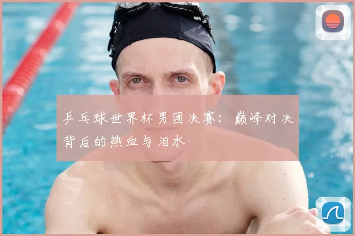 乒乓球世界杯男团决赛:巅峰对决背后的热血与泪水