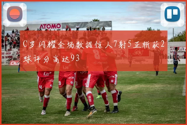 C罗闪耀全场数据惊人7射5正斩获2球评分高达93